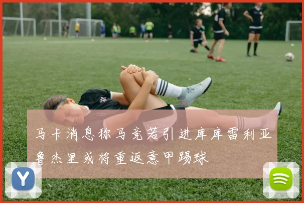马卡消息称马竞若引进库库雷利亚鲁杰里或将重返意甲踢球