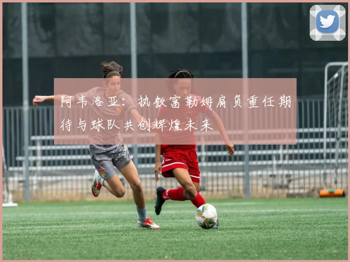 阿韦洛亚：执教富勒姆肩负重任期待与球队共创辉煌未来
