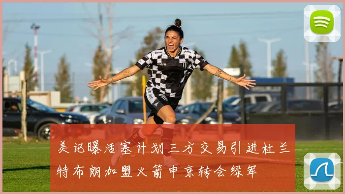 美记曝活塞计划三方交易引进杜兰特布朗加盟火箭申京转会绿军