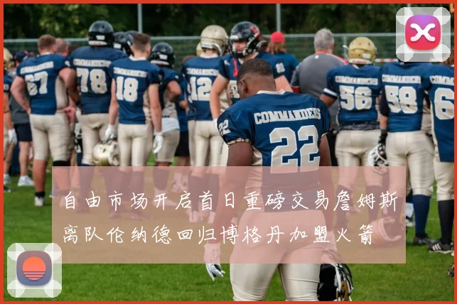 自由市场开启首日重磅交易詹姆斯离队伦纳德回归博格丹加盟火箭