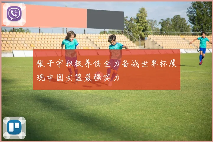 张子宇积极养伤全力备战世界杯展现中国女篮最强实力