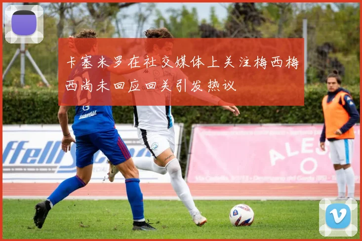 卡塞米罗在社交媒体上关注梅西梅西尚未回应回关引发热议