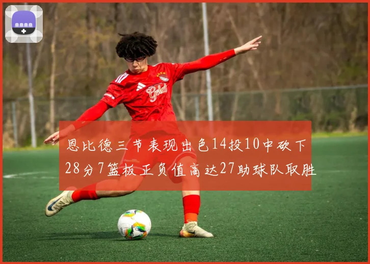 恩比德三节表现出色14投10中砍下28分7篮板正负值高达27助球队取胜