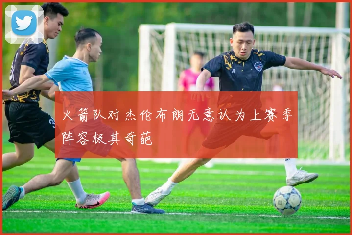 火箭队对杰伦布朗无意认为上赛季阵容极其奇葩