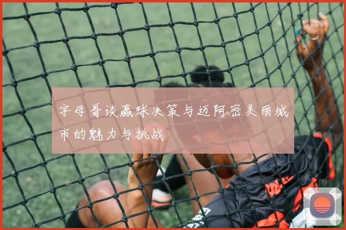 字母哥谈赢球决策与迈阿密美丽城市的魅力与挑战