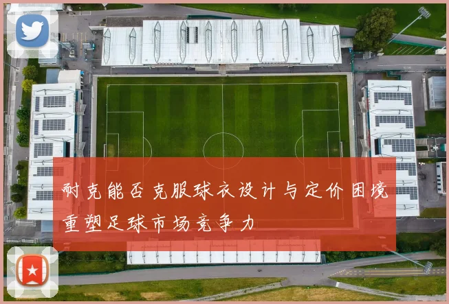 耐克能否克服球衣设计与定价困境重塑足球市场竞争力