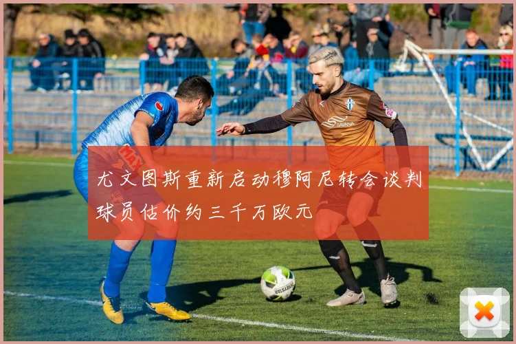 尤文图斯重新启动穆阿尼转会谈判球员估价约三千万欧元