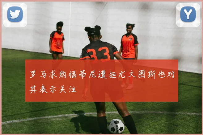 罗马求购福蒂尼遭拒尤文图斯也对其表示关注
