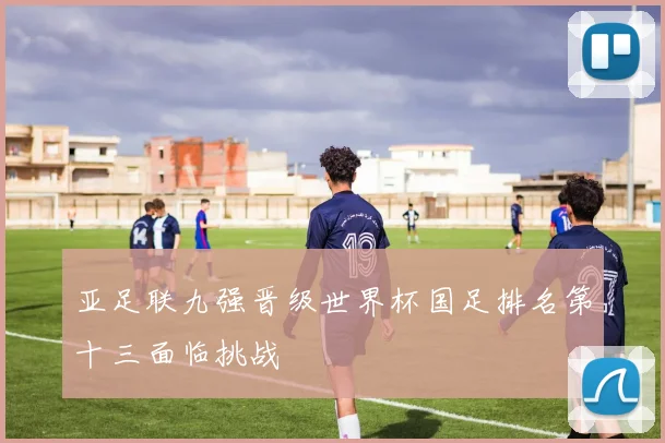 亚足联九强晋级世界杯国足排名第十三面临挑战