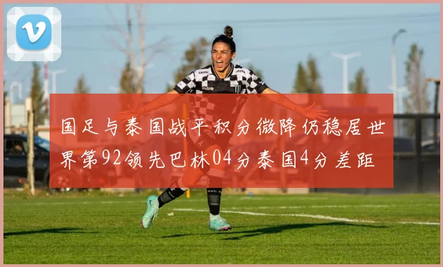 国足与泰国战平积分微降仍稳居世界第92领先巴林04分泰国4分差距