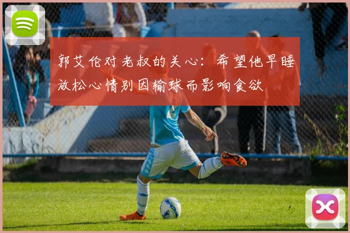 郭艾伦对老叔的关心：希望他早睡放松心情别因输球而影响食欲