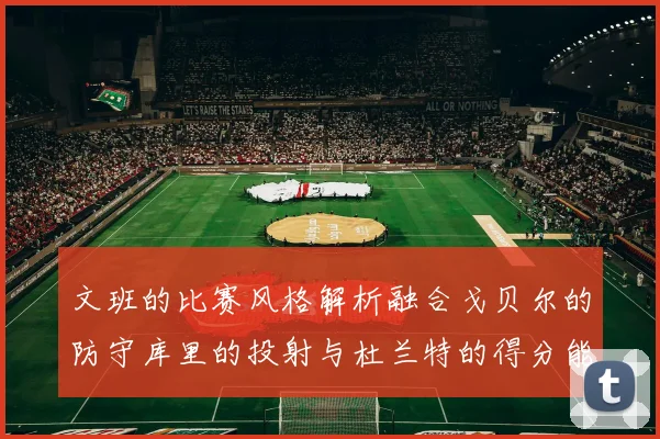 文班的比赛风格解析融合戈贝尔的防守库里的投射与杜兰特的得分能力
