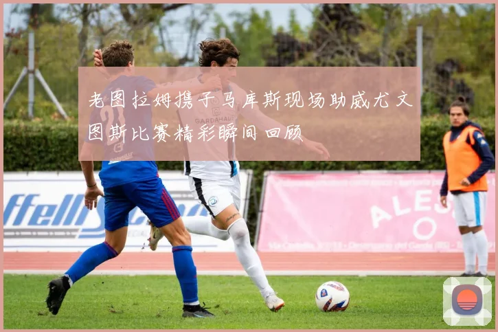 老图拉姆携子马库斯现场助威尤文图斯比赛精彩瞬间回顾